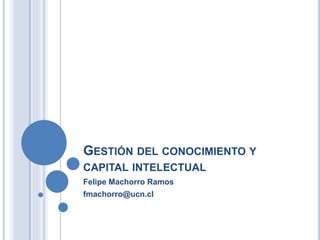 GESTIÓN DEL CONOCIMIENTO Y
CAPITAL INTELECTUAL
Felipe Machorro Ramos
fmachorro@ucn.cl
 