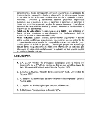 conocimientos. Exige participación activa del estudiante en los procesos de
  documentación, planeación, diseño y elaboración de informes para buscar
  la solución de las actividades a desarrollar, es decir, aprender a hacer,
  haciendo.       Docentes y estudiantes desafían problemas específicos
  buscando que el aprender a ser, el aprender a aprender, el aprender a
  hacer y el aprender a convivir, se den de manera integrada. Los talleres
  estimulan la capacidad de análisis y síntesis, fomentando la creatividad e
  iniciativa de los estudiantes.
  Prácticas de Laboratorio y exploración en la WEB: Las prácticas en
  forma general conducen a complementar los fundamentos teóricos
  adquiridos durante el desarrollo del módulo.
  Foros Virtuales: Buscan analizar, complementar, argumentar y discutir
  sobre teorías, problemas, experiencias, innovaciones en un ambiente de
  cooperación docente - estudiante, donde el docente es uno más del grupo
  contribuyendo a activar el proceso. Constituyen grupos de aprendizaje
  activos donde los participantes no reciben la información ya elaborada por
  otro, como en clase, sino que la buscan y la indagan por sus propios medios
  en un clima de colaboración.

7. BIBLIOGRAFÍA


  1. C.A. CANO. “Modelo de propuestas estratégicas para la mejora del
     desempeño de la PYME del plástico de Cali en sus variables claves de
     éxito.”Universidad Politécnica de Valencia. España. 2001

  2. B. Muñoz J. Riverola. “Gestión del Conocimiento”. IESE. Universidad de
     Navarra. 1997.

  3. H. Beazley. “La continuidad del conocimiento en las empresas”. Editorial
     Norma. 2003

  4. C. Argyris. “El aprendizaje Organizacional”. México 2001.

  5. E. De Miguel. “Introducción a la Gestión” UPV.
 