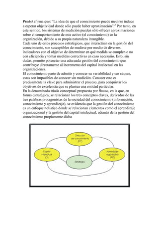 Probst afirma que: “La idea de que el conocimiento puede medirse induce
a esperar objetividad donde sólo puede haber aproximación”.2 Por tanto, en
este sentido, los sistemas de medición pueden sólo ofrecer aproximaciones
sobre el comportamiento de este activo (el conocimiento) en la
organización, debido a su propia naturaleza intangible.
Cada uno de estos procesos estratégicos, que interactúan en la gestión del
conocimiento, son susceptibles de medirse por medio de diversos
indicadores con el objetivo de determinar en qué medida se cumplen o no
con eficiencia y tomar medidas correctivas en caso necesario. Esto, sin
dudas, permite potenciar una adecuada gestión del conocimiento que
contribuye directamente al incremento del capital intelectual en las
organizaciones.
El conocimiento parte de admitir y conocer su variabilidad y sus causas,
estas son imposibles de conocer sin medición. Conocer esto es
precisamente la clave para administrar el proceso, para conquistar los
objetivos de excelencia que se plantea una entidad particular.
En la denominada tríada conceptual propuesta por Bueno, en la que, en
forma estratégica, se relacionan los tres conceptos claves, derivados de las
tres palabras protagonistas de la sociedad del conocimiento (información,
conocimiento y aprendizaje), se evidencia que la gestión del conocimiento
es un enfoque holístico donde se relacionan elementos como el aprendizaje
organizacional y la gestión del capital intelectual, además de la gestión del
conocimiento propiamente dicha
 
