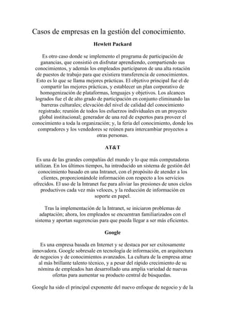 Casos de empresas en la gestión del conocimiento.
                             Hewlett Packard

     Es otro caso donde se implemento el programa de participación de
    ganancias, que consistió en disfrutar aprendiendo, compartiendo sus
 conocimientos, y además los empleados participaron de una alta rotación
  de puestos de trabajo para que existiera transferencia de conocimientos.
  Esto es lo que se llama mejores prácticas. El objetivo principal fue el de
    compartir las mejores prácticas, y establecer un plan corporativo de
    homogenización de plataformas, lenguajes y objetivos. Los alcances
 logrados fue el de alto grado de participación en conjunto eliminando las
    barreras culturales; elevación del nivel de calidad del conocimiento
   registrado; reunión de todos los esfuerzos individuales en un proyecto
   global institucional; generador de una red de expertos para proveer el
conocimiento a toda la organización; y, la feria del conocimiento, donde los
  compradores y los vendedores se reúnen para intercambiar proyectos a
                               otras personas.

                                   AT&T

 Es una de las grandes compañías del mundo y lo que más computadoras
 utilizan. En los últimos tiempos, ha introducido un sistema de gestión del
  conocimiento basado en una Intranet, con el propósito de atender a los
    clientes, proporcionándole información con respecto a los servicios
ofrecidos. El uso de la Intranet fue para aliviar las presiones de unos ciclos
    productivos cada vez más veloces, y la reducción de información en
                              soporte en papel.

      Tras la implementación de la Intranet, se iniciaron problemas de
   adaptación; ahora, los empleados se encuentran familiarizados con el
 sistema y aportan sugerencias para que pueda llegar a ser más eficientes.

                                   Google

    Es una empresa basada en Internet y se destaca por ser exitosamente
innovadora. Google sobresale en tecnología de información, en arquitectura
 de negocios y de conocimientos avanzados. La cultura de la empresa atrae
   al más brillante talento técnico, y a pesar del rápido crecimiento de su
   nómina de empleados han desarrollado una amplia variedad de nuevas
         ofertas para aumentar su producto central de búsquedas.

Google ha sido el principal exponente del nuevo enfoque de negocio y de la
 