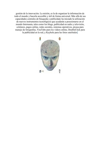 gestión de la innovación. La misión, es la de organizar la información de
todo el mundo y hacerla accesible y útil de forma universal. Más allá de sus
 capacidades centrales de búsqueda y publicidad, ha iniciado la utilización
   de nuevos instrumentos tecnológicos que ayudarán a posesionarse en el
  mundo Internauta, tales como los blogs, publicidad en radio y televisión,
   celulares, pagos online, redes sociales, sistemas operativos, picasa para
 manejo de fotografías, YouTube para los videos online, DoubleClick para
         la publicidad en la red, y Keyhole para las fotos satelitales.
 