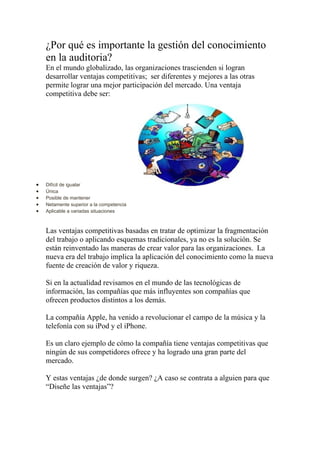 ¿Por qué es importante la gestión del conocimiento
    en la auditoria?
    En el mundo globalizado, las organizaciones trascienden si logran
    desarrollar ventajas competitivas; ser diferentes y mejores a las otras
    permite lograr una mejor participación del mercado. Una ventaja
    competitiva debe ser:




•   Difícil de igualar
•   Única
•   Posible de mantener
•   Netamente superior a la competencia
•   Aplicable a variadas situaciones



    Las ventajas competitivas basadas en tratar de optimizar la fragmentación
    del trabajo o aplicando esquemas tradicionales, ya no es la solución. Se
    están reinventado las maneras de crear valor para las organizaciones. La
    nueva era del trabajo implica la aplicación del conocimiento como la nueva
    fuente de creación de valor y riqueza.

    Si en la actualidad revisamos en el mundo de las tecnológicas de
    información, las compañías que más influyentes son compañías que
    ofrecen productos distintos a los demás.

    La compañía Apple, ha venido a revolucionar el campo de la música y la
    telefonía con su iPod y el iPhone.

    Es un claro ejemplo de cómo la compañía tiene ventajas competitivas que
    ningún de sus competidores ofrece y ha logrado una gran parte del
    mercado.

    Y estas ventajas ¿de donde surgen? ¿A caso se contrata a alguien para que
    “Diseñe las ventajas”?
 