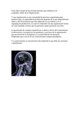 Estas ideas surgen de las mismas personas que trabajan en la
compañía. Gente de la Organización.

Y una organización es una comunidad de personas organizadas para
producir algo, su capacidad de producción depende de lo que habitualmente
saben y del conocimiento que han adquirido en sus rutinas y en el
engranaje de producción. Los activos materiales de una organización tienen
un valor limitado a menos que las personas sepan qué hacer con ellos.

La generación de ventajas competitivas es ahora a través del conocimiento,
la innovación y la mejora de los productos y servicios de la organización
que provienen de la inteligencia y la creatividad de las personas.
Empleados que a través de sus conocimientos rompen paradigmas.

Y es precisamente el conocimiento del empleado lo que debe de comenzar
a identificarse.
 