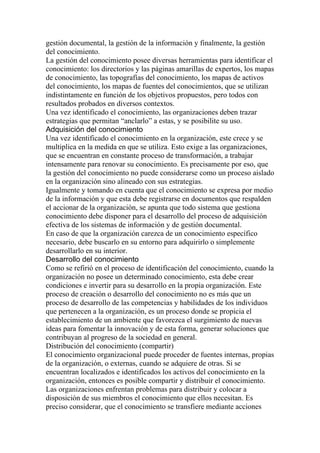 gestión documental, la gestión de la información y finalmente, la gestión
del conocimiento.
La gestión del conocimiento posee diversas herramientas para identificar el
conocimiento: los directorios y las páginas amarillas de expertos, los mapas
de conocimiento, las topografías del conocimiento, los mapas de activos
del conocimiento, los mapas de fuentes del conocimientos, que se utilizan
indistintamente en función de los objetivos propuestos, pero todos con
resultados probados en diversos contextos.
Una vez identificado el conocimiento, las organizaciones deben trazar
estrategias que permitan “anclarlo” a estas, y se posibilite su uso.
Adquisición del conocimiento
Una vez identificado el conocimiento en la organización, este crece y se
multiplica en la medida en que se utiliza. Esto exige a las organizaciones,
que se encuentran en constante proceso de transformación, a trabajar
intensamente para renovar su conocimiento. Es precisamente por eso, que
la gestión del conocimiento no puede considerarse como un proceso aislado
en la organización sino alineado con sus estrategias.
Igualmente y tomando en cuenta que el conocimiento se expresa por medio
de la información y que esta debe registrarse en documentos que respalden
el accionar de la organización, se apunta que todo sistema que gestiona
conocimiento debe disponer para el desarrollo del proceso de adquisición
efectiva de los sistemas de información y de gestión documental.
En caso de que la organización carezca de un conocimiento específico
necesario, debe buscarlo en su entorno para adquirirlo o simplemente
desarrollarlo en su interior.
Desarrollo del conocimiento
Como se refirió en el proceso de identificación del conocimiento, cuando la
organización no posee un determinado conocimiento, esta debe crear
condiciones e invertir para su desarrollo en la propia organización. Este
proceso de creación o desarrollo del conocimiento no es más que un
proceso de desarrollo de las competencias y habilidades de los individuos
que pertenecen a la organización, es un proceso donde se propicia el
establecimiento de un ambiente que favorezca el surgimiento de nuevas
ideas para fomentar la innovación y de esta forma, generar soluciones que
contribuyan al progreso de la sociedad en general.
Distribución del conocimiento (compartir)
El conocimiento organizacional puede proceder de fuentes internas, propias
de la organización, o externas, cuando se adquiere de otras. Si se
encuentran localizados e identificados los activos del conocimiento en la
organización, entonces es posible compartir y distribuir el conocimiento.
Las organizaciones enfrentan problemas para distribuir y colocar a
disposición de sus miembros el conocimiento que ellos necesitan. Es
preciso considerar, que el conocimiento se transfiere mediante acciones
 
