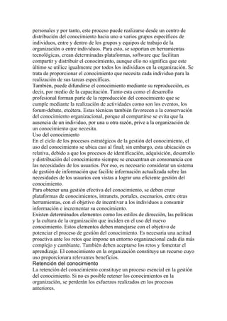 personales y por tanto, este proceso puede realizarse desde un centro de
distribución del conocimiento hacia uno o varios grupos específicos de
individuos, entre y dentro de los grupos y equipos de trabajo de la
organización o entre individuos. Para esto, se soportan en herramientas
tecnológicas, crean determinadas plataformas, software que facilitan
compartir y distribuir el conocimiento, aunque ello no significa que este
último se utilice igualmente por todos los individuos en la organización. Se
trata de proporcionar el conocimiento que necesita cada individuo para la
realización de sus tareas específicas.
También, puede difundirse el conocimiento mediante su reproducción, es
decir, por medio de la capacitación. Tanto esta como el desarrollo
profesional forman parte de la reproducción del conocimiento que se
cumple mediante la realización de actividades como son los eventos, los
forum-debate, etcétera. Estas técnicas también favorecen a la conservación
del conocimiento organizacional, porque al compartirse se evita que la
ausencia de un individuo, por una u otra razón, prive a la organización de
un conocimiento que necesita.
Uso del conocimiento
En el ciclo de los procesos estratégicos de la gestión del conocimiento, el
uso del conocimiento se ubica casi al final; sin embargo, esta ubicación es
relativa, debido a que los procesos de identificación, adquisición, desarrollo
y distribución del conocimiento siempre se encuentran en consonancia con
las necesidades de los usuarios. Por eso, es necesario considerar un sistema
de gestión de información que facilite información actualizada sobre las
necesidades de los usuarios con vistas a lograr una eficiente gestión del
conocimiento.
Para obtener una gestión efectiva del conocimiento, se deben crear
plataformas de conocimientos, intranets, portales, escenarios, entre otras
herramientas, con el objetivo de incentivar a los individuos a consumir
información e incrementar su conocimiento.
Existen determinados elementos como los estilos de dirección, las políticas
y la cultura de la organización que inciden en el uso del nuevo
conocimiento. Estos elementos deben manejarse con el objetivo de
potenciar el proceso de gestión del conocimiento. Es necesaria una actitud
proactiva ante los retos que impone un entorno organizacional cada día más
complejo y cambiante. También deben aceptarse los retos y fomentar el
aprendizaje. El conocimiento en la organización constituye un recurso cuyo
uso proporcionara relevantes beneficios.
Retención del conocimiento
La retención del conocimiento constituye un proceso esencial en la gestión
del conocimiento. Si no es posible retener los conocimientos en la
organización, se perderán los esfuerzos realizados en los procesos
anteriores.
 
