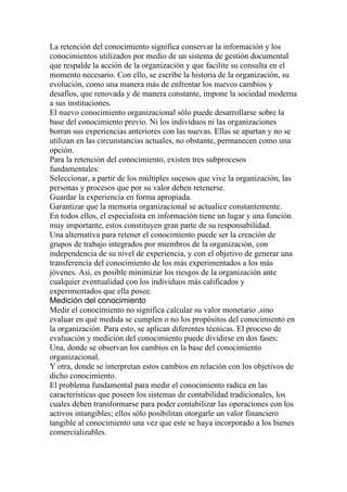 La retención del conocimiento significa conservar la información y los
conocimientos utilizados por medio de un sistema de gestión documental
que respalde la acción de la organización y que facilite su consulta en el
momento necesario. Con ello, se escribe la historia de la organización, su
evolución, como una manera más de enfrentar los nuevos cambios y
desafíos, que renovada y de manera constante, impone la sociedad moderna
a sus instituciones.
El nuevo conocimiento organizacional sólo puede desarrollarse sobre la
base del conocimiento previo. Ni los individuos ni las organizaciones
borran sus experiencias anteriores con las nuevas. Ellas se apartan y no se
utilizan en las circunstancias actuales, no obstante, permanecen como una
opción.
Para la retención del conocimiento, existen tres subprocesos
fundamentales:
Seleccionar, a partir de los múltiples sucesos que vive la organización, las
personas y procesos que por su valor deben retenerse.
Guardar la experiencia en forma apropiada.
Garantizar que la memoria organizacional se actualice constantemente.
En todos ellos, el especialista en información tiene un lugar y una función
muy importante, estos constituyen gran parte de su responsabilidad.
Una alternativa para retener el conocimiento puede ser la creación de
grupos de trabajo integrados por miembros de la organización, con
independencia de su nivel de experiencia, y con el objetivo de generar una
transferencia del conocimiento de los más experimentados a los más
jóvenes. Así, es posible minimizar los riesgos de la organización ante
cualquier eventualidad con los individuos más calificados y
experimentados que ella posee.
Medición del conocimiento
Medir el conocimiento no significa calcular su valor monetario ,sino
evaluar en qué medida se cumplen o no los propósitos del conocimiento en
la organización. Para esto, se aplican diferentes técnicas. El proceso de
evaluación y medición del conocimiento puede dividirse en dos fases:
Una, donde se observan los cambios en la base del conocimiento
organizacional.
Y otra, donde se interpretan estos cambios en relación con los objetivos de
dicho conocimiento.
El problema fundamental para medir el conocimiento radica en las
características que poseen los sistemas de contabilidad tradicionales, los
cuales deben transformarse para poder contabilizar las operaciones con los
activos intangibles; ellos sólo posibilitan otorgarle un valor financiero
tangible al conocimiento una vez que este se haya incorporado a los bienes
comercializables.
 