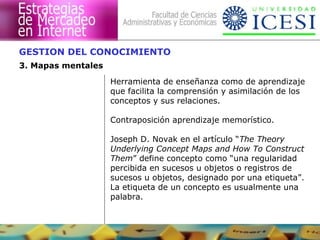 GESTION DEL CONOCIMIENTO
3. Mapas mentales
                    Herramienta de enseñanza como de aprendizaje
                    que facilita la comprensión y asimilación de los
                    conceptos y sus relaciones.

                    Contraposición aprendizaje memorístico.

                    Joseph D. Novak en el artículo “The Theory
                    Underlying Concept Maps and How To Construct
                    Them” define concepto como “una regularidad
                    percibida en sucesos u objetos o registros de
                    sucesos u objetos, designado por una etiqueta”.
                    La etiqueta de un concepto es usualmente una
                    palabra.
 