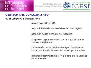 GESTION DEL CONOCIMIENTO
4. Inteligencia Competitiva
                    Aumento costos I+D.

                    Imposibilidad de autosuficiencia tecnológica.

                    Atención sobre desarrollos externos.

                    Empresas japonesas destinan un 1.5% de sus
                    ventas a vigilancia.

                    La mayoría de los problemas que aparecen en
                    los proyectos de innovación están ya resueltos.

                    Recursos destinados a la vigilancia de soluciones
                    ya existentes.
 