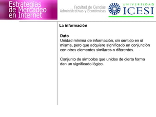 La información

Dato
Unidad mínima de información, sin sentido en sí
misma, pero que adquiere significado en conjunción
con otros elementos similares o diferentes.

Conjunto de símbolos que unidos de cierta forma
dan un significado lógico.
 