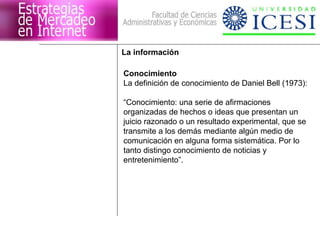 La información

Conocimiento
La definición de conocimiento de Daniel Bell (1973):

“Conocimiento: una serie de afirmaciones
organizadas de hechos o ideas que presentan un
juicio razonado o un resultado experimental, que se
transmite a los demás mediante algún medio de
comunicación en alguna forma sistemática. Por lo
tanto distingo conocimiento de noticias y
entretenimiento”.
 