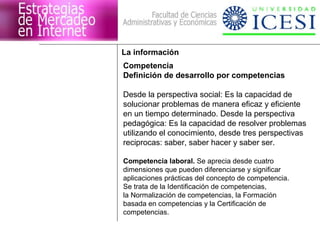 La información
Competencia
Definición de desarrollo por competencias

Desde la perspectiva social: Es la capacidad de
solucionar problemas de manera eficaz y eficiente
en un tiempo determinado. Desde la perspectiva
pedagógica: Es la capacidad de resolver problemas
utilizando el conocimiento, desde tres perspectivas
reciprocas: saber, saber hacer y saber ser.

Competencia laboral. Se aprecia desde cuatro
dimensiones que pueden diferenciarse y significar
aplicaciones prácticas del concepto de competencia.
Se trata de la Identificación de competencias,
la Normalización de competencias, la Formación
basada en competencias y la Certificación de
competencias.
 