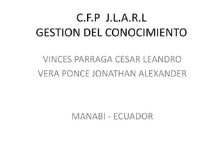 C.F.P J.L.A.R.L
GESTION DEL CONOCIMIENTO
VINCES PARRAGA CESAR LEANDRO
VERA PONCE JONATHAN ALEXANDER
MANABI - ECUADOR
 