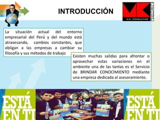 INTRODUCCIÓN
La situación actual del entorno
empresarial del Perú y del mundo está
atravesando, cambios constantes, que
obligan a las empresas a cambiar su
filosofía y sus métodos de trabajo
Existen muchas salidas para afrontar o
aprovechar estas variaciones en el
ambiente una de las tantas es el Servicio
de BRINDAR CONOCIMIENTO mediante
una empresa dedicada al asesoramiento.
 