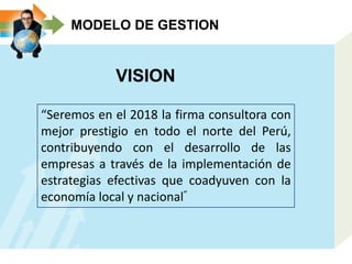 MODELO DE GESTION
VISION
“Seremos en el 2018 la firma consultora con
mejor prestigio en todo el norte del Perú,
contribuyendo con el desarrollo de las
empresas a través de la implementación de
estrategias efectivas que coadyuven con la
economía local y nacional”
 