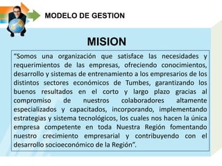 MODELO DE GESTION
MISION
“Somos una organización que satisface las necesidades y
requerimientos de las empresas, ofreciendo conocimientos,
desarrollo y sistemas de entrenamiento a los empresarios de los
distintos sectores económicos de Tumbes, garantizando los
buenos resultados en el corto y largo plazo gracias al
compromiso de nuestros colaboradores altamente
especializados y capacitados, incorporando, implementando
estrategias y sistema tecnológicos, los cuales nos hacen la única
empresa competente en toda Nuestra Región fomentando
nuestro crecimiento empresarial y contribuyendo con el
desarrollo socioeconómico de la Región”.
 