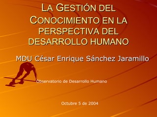 L A  G ESTIÓN DEL  C ONOCIMIENTO EN LA PERSPECTIVA DEL DESARROLLO HUMANO MDU César Enrique Sánchez Jaramillo Observatorio de Desarrollo Humano Octubre 5 de 2004 