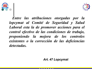 Entre las atribuciones otorgadas por la lopcymat al Comité de Seguridad y Salud Laboral esta la de promover acciones para el control efectivo de las condiciones de trabajo, proponiendo la mejora de los controles existentes o la corrección de las deficiencias detectadas. Art. 47 Lopcymat 