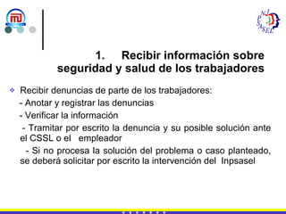 Recibir información sobre  seguridad y salud de los trabajadores Recibir denuncias de parte de los trabajadores: - Anotar y registrar las denuncias - Verificar la información - Tramitar por escrito la denuncia y su posible solución ante el CSSL o el  empleador - Si no procesa la solución del problema o caso planteado, se deberá solicitar por escrito la intervención del  Inpsasel 