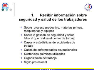 Recibir información sobre  seguridad y salud de los trabajadores Sobre  proceso productivo, materias primas, maquinarias y equipos Sobre la gestión de seguridad y salud laboral que realiza el centro de trabajo Casos y estadísticas de accidentes de trabajo Casos de enfermedades ocupacionales Sustancias químicas utilizadas  Organización del trabajo Sigilo profesional 