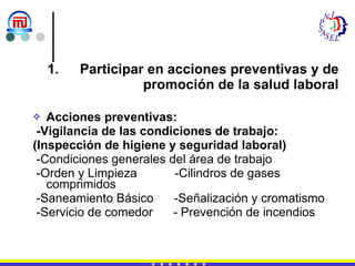 Participar en acciones preventivas y de promoción de la salud laboral Acciones preventivas: -Vigilancia de las condiciones de trabajo: (Inspección de higiene y seguridad laboral) -Condiciones generales del área de trabajo  -Orden y Limpieza  -Cilindros de gases comprimidos  -Saneamiento Básico  -Señalización y cromatismo -Servicio de comedor  - Prevención de incendios 