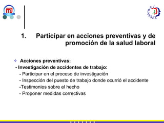 Participar en acciones preventivas y de promoción de la salud laboral Acciones preventivas: - Investigación de accidentes de trabajo: -  Participar en el proceso de investigación - Inspección del puesto de trabajo donde ocurrió el accidente -Testimonios sobre el hecho - Proponer medidas correctivas 