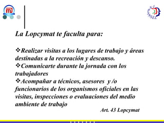 La Lopcymat te faculta para: Realizar visitas a los lugares de trabajo y áreas destinadas a la recreación y descanso. Comunicarte durante la jornada con los trabajadores Acompañar a técnicos, asesores  y /o funcionarios de los organismos oficiales en las visitas, inspecciones o evaluaciones del medio ambiente de trabajo Art. 43 Lopcymat 