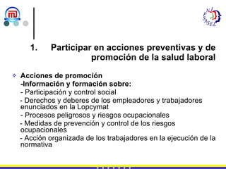 Participar en acciones preventivas y de promoción de la salud laboral Acciones de promoción -Información y formación sobre: - Participación y control social - Derechos y deberes de los empleadores y trabajadores  enunciados en la Lopcymat - Procesos peligrosos y riesgos ocupacionales - Medidas de prevención y control de los riesgos  ocupacionales - Acción organizada de los trabajadores en la ejecución de la normativa 