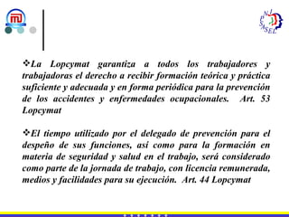 La Lopcymat garantiza a todos los trabajadores y trabajadoras el derecho a recibir formación teórica y práctica suficiente y adecuada y en forma periódica para la prevención de los accidentes y enfermedades ocupacionales.  Art. 53 Lopcymat El tiempo utilizado por el delegado de prevención para el despeño de sus funciones, así como para la formación en materia de seguridad y salud en el trabajo, será considerado como parte de la jornada de trabajo, con licencia remunerada, medios y facilidades para su ejecución.  Art. 44 Lopcymat 