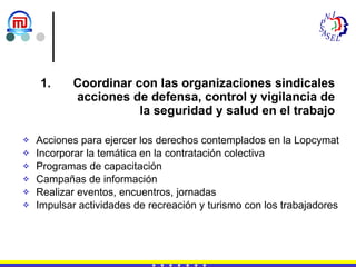 Coordinar con las organizaciones sindicales acciones de defensa, control y vigilancia de la seguridad y salud en el trabajo Acciones para ejercer los derechos contemplados en la Lopcymat Incorporar la temática en la contratación colectiva Programas de capacitación  Campañas de información Realizar eventos, encuentros, jornadas Impulsar actividades de recreación y turismo con los trabajadores 