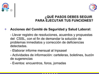 Acciones del Comité de Seguridad y Salud Laboral: - Llevar registro de resoluciones, acuerdos y propuestas del  CSSL, con el fin de demandar la solución de problemas inmediatos y corrección de deficiencias detectadas. - Elaborar informe mensual al Inpsasel - Actividades de información: carteleras, boletines, buzón de sugerencias - Eventos: encuentros, foros, jornadas ¿QUÉ PASOS DEBES SEGUIR  PARA EJECUTAR TUS FUNCIONES? 