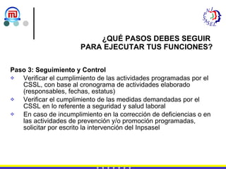 Paso 3: Seguimiento y Control Verificar el cumplimiento de las actividades programadas por el CSSL, con base al cronograma de actividades elaborado (responsables, fechas, estatus) Verificar el cumplimiento de las medidas demandadas por el CSSL en lo referente a seguridad y salud laboral En caso de incumplimiento en la corrección de deficiencias o en las actividades de prevención y/o promoción programadas, solicitar por escrito la intervención del Inpsasel ¿QUÉ PASOS DEBES SEGUIR  PARA EJECUTAR TUS FUNCIONES? 