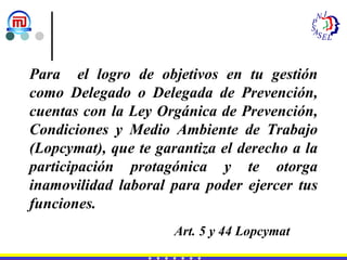 Para  el logro de objetivos en tu gestión como Delegado o Delegada de Prevención, cuentas con la Ley Orgánica de Prevención, Condiciones y Medio Ambiente de Trabajo (Lopcymat), que te garantiza el derecho a la participación protagónica y te otorga inamovilidad laboral para poder ejercer tus funciones. Art. 5 y 44 Lopcymat 