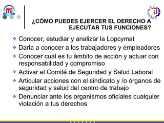 ¿CÓMO PUEDES EJERCER EL DERECHO A EJECUTAR TUS FUNCIONES? Conocer, estudiar y analizar la Lopcymat Darla a conocer a los trabajadores y empleadores Conocer cuál es tu ámbito de acción y actuar con responsabilidad y compromiso  Activar el Comité de Seguridad y Salud Laboral Articular acciones con el sindicato y /o órganos de seguridad y salud del centro de trabajo Denunciar ante los organismos oficiales cualquier violación a tus derechos 