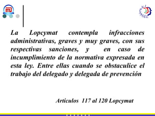 La Lopcymat contempla infracciones administrativas, graves y muy graves, con sus respectivas sanciones, y  en caso de incumplimiento de la normativa expresada en esta ley. Entre ellas cuando se obstaculice el trabajo del delegado y delegada de prevención Artículos  117 al 120 Lopcymat  