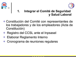 Integrar el Comité de Seguridad  y Salud Laboral Constitución del Comité con representantes de los trabajadores y de los empleadores (Acta de Constitución) Registro del CCSL ante el Inpsasel Elaborar Reglamento Interno Cronograma de reuniones regulares 