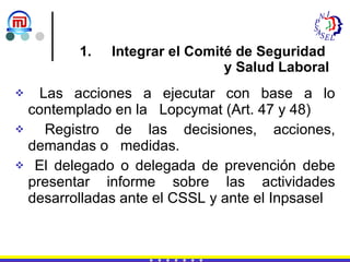 Integrar el Comité de Seguridad  y Salud Laboral Las acciones a ejecutar con base a lo contemplado en la  Lopcymat (Art. 47 y 48) Registro de las decisiones, acciones, demandas o  medidas. El delegado o delegada de prevención debe presentar informe sobre las actividades desarrolladas ante el CSSL y ante el Inpsasel 