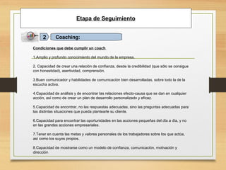 Etapa de Seguimiento
Coaching:2
Condiciones que debe cumplir un coach
1.Amplio y profundo conocimiento del mundo de la empresa.
2. Capacidad de crear una relación de confianza, desde la credibilidad (que sólo se consigue
con honestidad), asertividad, comprensión.
3.Buen comunicador y habilidades de comunicación bien desarrolladas, sobre todo la de la
escucha activa.
4.Capacidad de análisis y de encontrar las relaciones efecto-causa que se dan en cualquier
acción, así como de crear un plan de desarrollo personalizado y eficaz.
5.Capacidad de encontrar, no las respuestas adecuadas, sino las preguntas adecuadas para
las distintas situaciones que pueda plantearle su cliente.
6.Capacidad para encontrar las oportunidades en las acciones pequeñas del día a día, y no
en las grandes acciones empresariales.
7.Tener en cuenta las metas y valores personales de los trabajadores sobre los que actúa,
así como los suyos propios.
8.Capacidad de mostrarse como un modelo de confianza, comunicación, motivación y
dirección
 