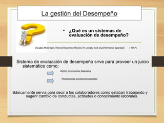 • ¿Qué es un sistemas de
evaluación de desempeño?
Definir incrementos Salariales
Sistema de evaluación de desempeño sirve para proveer un juicio
sistemático como:
Promociones y/o Desvinculaciones
Básicamente servia para decir a los colaboradores como estaban trabajando y
sugerir cambio de conductas, actitudes o conocimiento laborales.
Douglas McGregor, Harvard Business Review An uneasy look at performance appraisal ( 1957)
La gestión del Desempeño
 