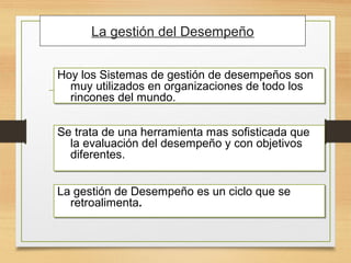 Hoy los Sistemas de gestión de desempeños son
muy utilizados en organizaciones de todo los
rincones del mundo.
Hoy los Sistemas de gestión de desempeños son
muy utilizados en organizaciones de todo los
rincones del mundo.
La gestión del Desempeño
Se trata de una herramienta mas sofisticada que
la evaluación del desempeño y con objetivos
diferentes.
Se trata de una herramienta mas sofisticada que
la evaluación del desempeño y con objetivos
diferentes.
La gestión de Desempeño es un ciclo que se
retroalimenta.
La gestión de Desempeño es un ciclo que se
retroalimenta.
 
