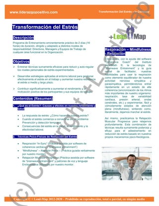 ap
www.liderazgopositivo.com                                                   Transformación Del Estrés – In Company




 Transformación del Estrés




                                                      d-M
 Descripción
 Programa de Entrenamiento eminentemente práctico de 2 días (16
 horas) de duración, dirigido y adaptado a distintos niveles de
 responsabilidad: Directivos, Managers y Equipos de Trabajo de                  Respiración – Mindfulness
 cualquier área funcional en la Organización.
                                                                                - Relajación




                                                    ea
                                                                                Entrenamos, con la ayuda del software
 Objetivos                                                                      “Coherence      Coach”      del    Instituto
                                                                                HeartMath ®, la tecnología de
    Entrenar técnicas sumamente eficaces para reducir y auto-regular
                                                                                “Brainwave Entrainment” y la guía
     los niveles personales de estrés experimentados.
                                                                                verbal     de     facilitador,    nuestras
                                                                                habilidades para usar la respiración
    Desarrollar estrategias aplicadas al entorno laboral para gestionar
                                                                                como elemento equilibrador de nuestra



                                                  +L
     efectivamente el estrés en el trabajo y aumentar nuestra resistencia
                                                                                actividad     nerviosa      simpática      y
     al estrés a medio y largo plazo.
                                                                                parasimpática, permitiéndonos entrar
                                                                                rápidamente en un estado de alta
    Contribuir significativamente a aumentar el rendimiento y la
                                                                                coherencia (sincronización de los ritmos
     motivación positiva de los participantes y sus equipos de trabajo
                                                                                más importantes de nuestro organismo:
                                                                                respiración,    tasa     de    variabilidad
 Contenidos (Resumen)                                                           cardíaca, presión arterial, ondas
                                                                                cerebrales, etc.) y experimentar, fácil y
                              ht
 1. ¿Qué es el Estrés?: Causas y efectos en nuestro rendimiento y               cómodamente estados de atención
    salud                                                                       plena (mindfulness), sintiendo como,
                                                                                literalmente, dejamos marchar al estrés.
        La respuesta de estrés: ¿Cómo hacemos nuestro estrés?
        Cuando el estrés comienza a convertirse en un problema:                Así mismo, practicamos la Relajación
                           rig

         Prevención y detección temprana.                                       Muscular Progresiva para relajarnos
                                                                                profundamente. Esta combinación de
        Consecuencias del estrés en la salud, el rendimiento y la
                                                                                técnicas resulta sumamente poderosa y
         efectividad laboral.                                                   eficaz para el adiestramiento en
                                                                                reducción de estrés basado en nuestros
 2. Técnicas Psico-Físicas de Reducción del Estrés                              propios mecanismos psico-fisiológicos.
                py



        Respiración “In-Sync” (Práctica asistida por software de
         coherencia cardíaca y “brainwave entrainment”)
        “Mindfulness” – Atención Plena – (Práctica guiada verbalmente
         por nuestro monitor)
        Relajación Muscular Progresiva (Práctica asistida por software
     Co




         de “brainwave entrainment” y patrones de voz y lenguaje
         Ericksonianos utilizados por nuestro monitor.
c)




  Copyright © + Lead-Map 2012-2020 – Prohibida su reproducción, total o parcial, en ningún medio
 