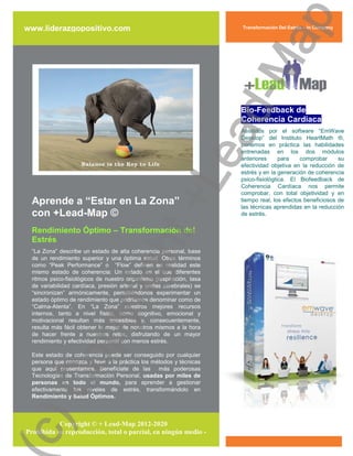 ap
 www.liderazgopositivo.com                                             Transformación Del Estrés – In Company




                                                     d-M
                                                                       Bio-Feedback de
                                                                       Coherencia Cardíaca




                                                   ea
                                                                       Asistidos por el software “EmWave
                                                                       Desktop” del Instituto HeartMath ®,
                                                                       ponemos en práctica las habilidades
                                                                       entrenadas en los dos módulos
                                                                       anteriores      para   comprobar      su
                                                                       efectividad objetiva en la reducción de
                                                                       estrés y en la generación de coherencia




   Aprende a “Estar en La Zona”
   con +Lead-Map ©
                                                 +L                    psico-fisiológtica. El Biofeedback de
                                                                       Coherencia Cardíaca nos permite
                                                                       comprobar, con total objetividad y en
                                                                       tiempo real, los efectos beneficiosos de
                                                                       las técnicas aprendidas en la reducción
                                                                       de estrés.

   Rendimiento Óptimo – Transformación del
                              ht
   Estrés
   “La Zona” describe un estado de alta coherencia personal, base
   de un rendimiento superior y una óptima salud. Otros términos
   como “Peak Performance” o “Flow” definen en realidad este
                           rig

   mismo estado de coherencia: Un estado en el que diferentes
   ritmos psico-fisiológicos de nuestro organismo (respiración, tasa
   de variabilidad cardíaca, presión arterial y ondas cerebrales) se
   “sincronizan” armónicamente, permitiéndonos experimentar un
   estado óptimo de rendimiento que podríamos denominar como de
   “Calma-Atenta”. En “La Zona” nuestros mejores recursos
                py



   internos, tanto a nivel físico, como cognitivo, emocional y
   motivacional resultan más accesibles y, consecuentemente,
   resulta más fácil obtener lo mejor de nosotros mismos a la hora
   de hacer frente a nuestros retos, disfrutando de un mayor
   rendimiento y efectividad personal con menos estrés.
    Co




   Este estado de coherencia puede ser conseguido por cualquier
   persona que conozca y lleve a la práctica los métodos y técnicas
   que aquí presentamos. Benefíciate de las más poderosas
   Tecnologías de Transformación Personal, usadas por miles de
   personas en todo el mundo, para aprender a gestionar
   efectivamente tus niveles de estrés, transformándolo en
   Rendimiento y Salud Óptimos.
c)




             Copyright © + Lead-Map 2012-2020
– Prohibida su reproducción, total o parcial, en ningún medio -
 