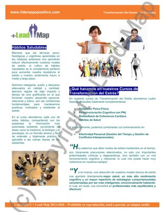 ap
www.liderazgopositivo.com                                              Transformación Del Estrés – In Company




                                                d-M
Hábitos Saludables
Mientras que las técnicas psico-
fisiológicas y cognitivas aprendidas en
los módulos anteriores nos permitirán




                                              ea
reducir efectivamente nuestros niveles
de estrés, el cultivo de hábitos
saludables es el complemento perfecto
para aumentar nuestra resistencia al
estrés y nuestro rendimiento futuro a
medio y largo plazo.

Nutrición inteligente, sueño y descanso
adecuados en calidad y cantidad,
ejercicio regular de bajo impacto y
tiempo de ocio gratificante en el que
fomentar nuestro desarrollo personal,
relacional y lúdico, son las condiciones
                                            +L
                                           ¿Qué hacemos en nuestros Cursos de
                                           Transformación del Estrés?
                                           En nuestros cursos de Transformación del Estrés abordamos cuatro
                                           fases que resultan totalmente complementarias:
fundamentales       para    mantenernos
positivos, motivados y resilientes al
                             ht
                                                 Relajación Psico-Física
estrés.
                                                 Re-estructuración Cognitiva con PNL
En el curso abordamos cada uno de                Biofeedback de Coherencia Cardíaca
estos hábitos, compartiendo con los              Hábitos de Salud
                          rig

asistentes    la    información    más
autorizada existente, proveniente de       Y adicionalmente, podemos combinarlas con entrenamiento en:
áreas como la medicina, la biología y la
psicología, en un formato ameno y fácil          Efectividad Personal (Gestión del Tiempo y Gestión de
de entender y totalmente práctico y               Conflictos Interpersonales)
aplicable a las rutinas diarias de los
asistentes.
                py



                                           “H     oy sabemos que altos niveles de estrés mantenidos en el tiempo,
                                           son claramente precursores relacionados, no solo con importantes
                                           enfermedades crónicas y degenerativas, sino también con un mal
                                           funcionamiento cognitivo y relacional; lo cual nos puede hacer muy
                                           inefectivos en nuestros trabajos”
  Co




                                           “Y     a la inversa, una reducción de nuestros niveles tóxicos de estrés
                                           nos aportará directamente mejor salud, un más alto rendimiento
                                           cognitivo y un mayor repertorio de estrategias comportamentales
                                           caracterizadas por ser más inteligentes, emocionalmente hablando;
                                           lo cual, sin duda, nos convertirá en profesionales más equilibrados y
                                           efectivos”
c)




  Copyright © + Lead-Map 2012-2020 – Prohibida su reproducción, total o parcial, en ningún medio
 