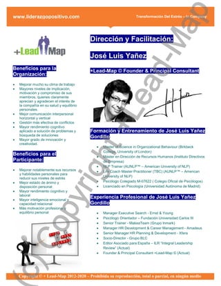 ap
www.liderazgopositivo.com                                           Transformación Del Estrés – In Company




                                                 d-M
                                           Dirección y Facilitación:

                                           José Luis Yañez
Beneficios para la                         +Lead-Map © Founder & Principal Consultant
Organización:




                                               ea
   Mejorar mucho su clima de trabajo
   Mayores niveles de implicación,
    motivación y compromiso de sus
    miembros, quienes claramente
    aprecian y agradecen el interés de
    la compañía en su salud y equilibrio




                                             +L
    personales.
   Mejor comunicación interpersonal
    horizontal y vertical
   Gestión más efectiva de conflictos
   Mayor rendimiento cognitivo
    aplicado a solución de problemas y     Formación y Entrenamiento de José Luis Yañez
    búsqueda de soluciones
                                           Gordillo
   Mayor grado de innovación y
    creatividad.
                                ht
                                                Master of Science in Organizational Behaviour (Birkbeck
                                                 College, University of London)
Beneficios para el                              Master en Dirección de Recursos Humanos (Instituto Directivos
Participante:                                    de Empresa)
                                                NLP Trainer (AUNLP™ – American University of NLP)
                             rig

   Mejorar notablemente sus recursos           Life Coach Master Practitioner (TBC) (AUNLP™ – American
    y habilidades personales para
                                                 University of NLP)
    reducir sus niveles de estrés
   Mejor estado de ánimo y                     Psicólogo Colegiado M-07622 ( Colegio Oficial de Psicólogos)
    disposición personal                        Licenciado en Psicología (Universidad Autónoma de Madrid)
   Mayor rendimiento cognitivo y
                  py



    laboral
   Mayor inteligencia emocional y
                                           Experiencia Profesional de José Luis Yañez
    capacidad relacional                   Gordillo
   Más motivación profesional y
    equilibrio personal                         Manager Executive Search - Ernst & Young
                                                Psicólogo Orientador – Fundación Universidad Carlos III
     Co




                                                Senior Trainer - MakeaTeam (Grupo Inmark)
                                                Manager HR Development & Career Management - Amadeus
                                                Senior Manager HR Planning & Development - Xfera
                                                Socio-Director - Grupo BLC
                                                Editor Asociado para España – ILR “Integral Leadership
                                                 Review” (Actual)
                                                Founder & Principal Consultant +Lead-Map © (Actual)
c)




    Copyright © + Lead-Map 2012-2020 – Prohibida su reproducción, total o parcial, en ningún medio
 