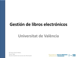 Gestión de libros electrónicos
Universitat de València
Mª Jesús García Mateu
María Trigo
Sección Gestión de recursos de información
 