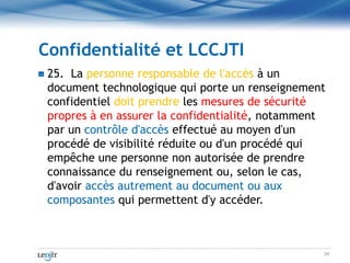Confidentialité et LCCJTI<br />25.  La personne responsable de l&apos;accès à un document technologique qui porte un rense...