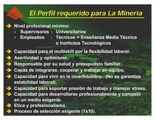 ââââ Nivel profesional mínimo:
- Supervisores : Universitarios
- Empleados : Técnicos = Enseñanza Media Técnica
o Institutos Tecnológicos
ââââ Capacidad para el multiskill por la flexibilidad laboral.
ââââ Asertividad y optimismo.
ââââ Responsable por su salud y presupuesto familiar.
ââââ Capaz de integrarse, cooperar y trabajar en equipo.
ââââ Capacidad para vivir en la incertidumbre. (No se garantiza
estabilidad laboral).
ââââ Capacidad para soportar presión de trabajo y manejar stress.
ââââ Capacidad para desarrollarse profesionalmente y competir
en un medio exigente.
ââââ Etica y profesionalismo.
ââââ Proceso de selección exigente (1x10).
El Perfil requerido para La Minería
 