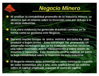 ââââ Al analizar la rentabilidad promedio de la industria minera, se
observa que el retorno sobre la inversión esta por debajo a la
de otras industrias.
ââââ Esta clara evidencia ha generado drásticos cambios en la
forma como se gestiona este Negocio.
ââââ Durante mucho tiempo la única métrica del éxito ha sido
producir a bajos costos. Esta estrategia ha promovido un
desarrollo tecnológico que se ha traducido muchas veces en
una sobre inversión, sobre equipamiento y sobre stocks de
insumos y repuestos. Este fenómeno podría explicar en parte
la baja rentabilidad sobre la inversión en esta industria.
ââââ El Negocio minero debe autoexigirse como métrica la creación
de valor económico año a año, esto implica tener un retorno
sobre el capital empleado superior al costo de capital.
Negocio Minero
 