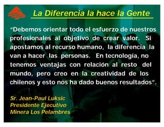 “Debemos orientar todo el esfuerzo de nuestros
profesionales al objetivo de crear valor. Si
apostamos al recurso humano, la diferencia la
van a hacer las personas. En tecnología, no
tenemos ventajas con relación al resto del
mundo, pero creo en la creatividad de los
chilenos y esto nos ha dado buenos resultados”.
Sr. Jean-Paul Luksic
Presidente Ejecutivo
Minera Los Pelambres
La Diferencia la hace la Gente
 