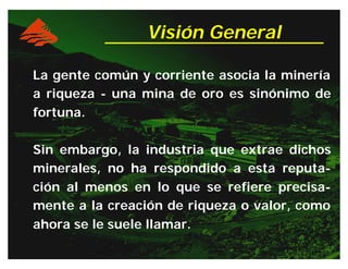 Visión General
La gente común y corriente asocia la minería
a riqueza - una mina de oro es sinónimo de
fortuna.
Sin embargo, la industria que extrae dichos
minerales, no ha respondido a esta reputa-
ción al menos en lo que se refiere precisa-
mente a la creación de riqueza o valor, como
ahora se le suele llamar.
 