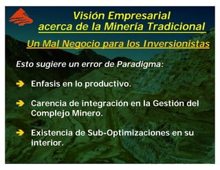 Visión Empresarial
acerca de la Minería Tradicional
Un Mal Negocio para los Inversionistas
Esto sugiere un error de Paradigma:
ââââ Enfasis en lo productivo.
ââââ Carencia de integración en la Gestión del
Complejo Minero.
ââ Existencia de Sub-Optimizaciones en su
interior.
 